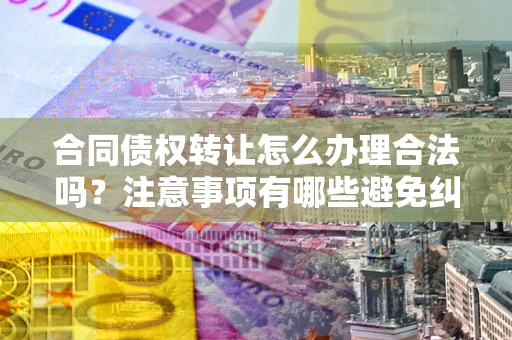 北京合同债权转让怎么办理合法吗？注意事项有哪些避免纠纷？