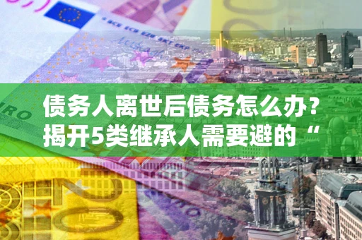 北京债务人离世后债务怎么办？揭开5类继承人需要避的“坑”