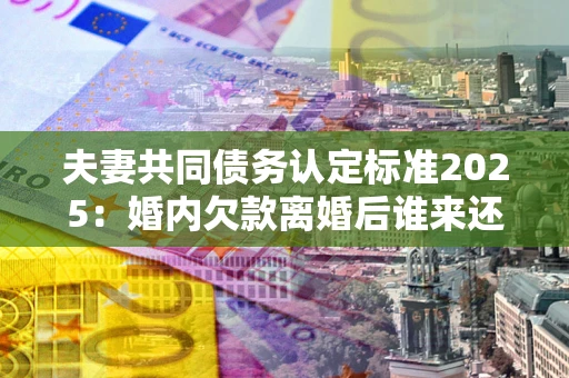 北京夫妻共同债务认定标准2025:婚内欠款离婚后谁来还? 北京夫妻共同债务认定标准2025:婚内欠款离婚后谁来还?
