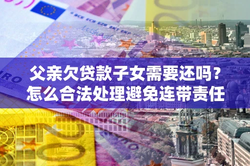 北京父亲欠贷款子女需要还吗？怎么合法处理避免连带责任？